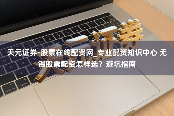 天元证券-股票在线配资网_专业配资知识中心 无锡股票配资怎样选？避坑指南