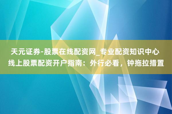 天元证券-股票在线配资网_专业配资知识中心 线上股票配资开户指南：外行必看，钟拖拉措置