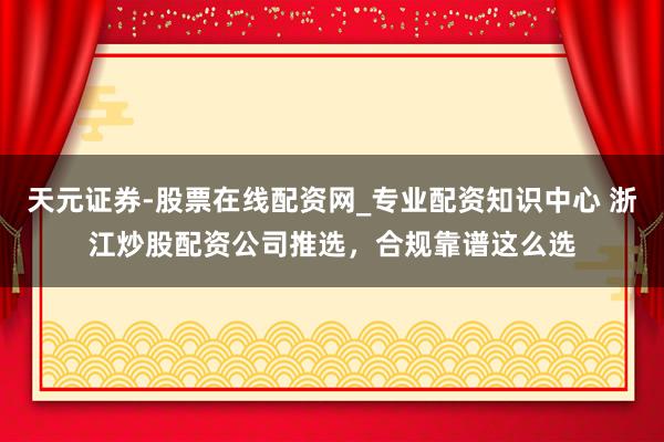 天元证券-股票在线配资网_专业配资知识中心 浙江炒股配资公司推选，合规靠谱这么选