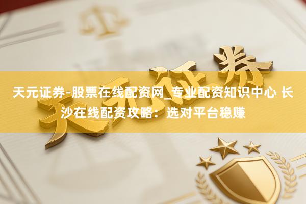 天元证券-股票在线配资网_专业配资知识中心 长沙在线配资攻略：选对平台稳赚