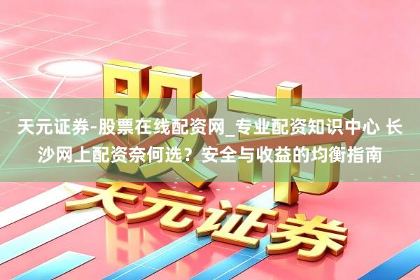 天元证券-股票在线配资网_专业配资知识中心 长沙网上配资奈何选？安全与收益的均衡指南