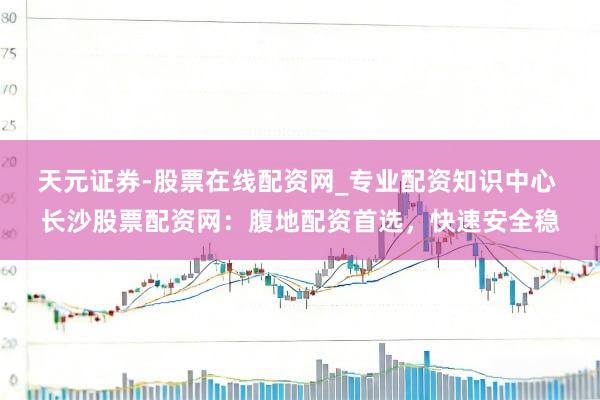 天元证券-股票在线配资网_专业配资知识中心 长沙股票配资网：腹地配资首选，快速安全稳