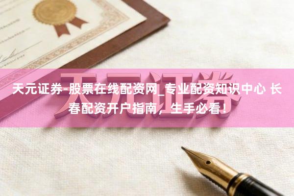 天元证券-股票在线配资网_专业配资知识中心 长春配资开户指南，生手必看！