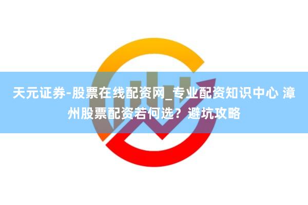 天元证券-股票在线配资网_专业配资知识中心 漳州股票配资若何选？避坑攻略