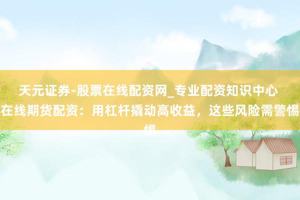天元证券-股票在线配资网_专业配资知识中心 在线期货配资：用杠杆撬动高收益，这些风险需警惕