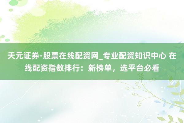 天元证券-股票在线配资网_专业配资知识中心 在线配资指数排行：新榜单，选平台必看
