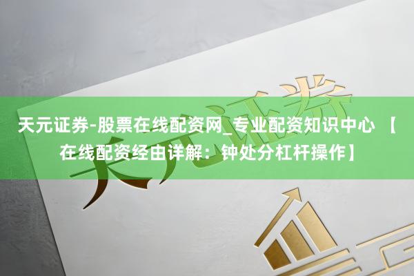 天元证券-股票在线配资网_专业配资知识中心 【在线配资经由详解：钟处分杠杆操作】