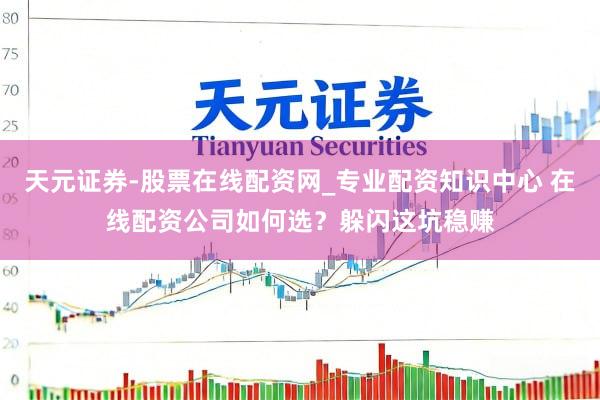 天元证券-股票在线配资网_专业配资知识中心 在线配资公司如何选？躲闪这坑稳赚
