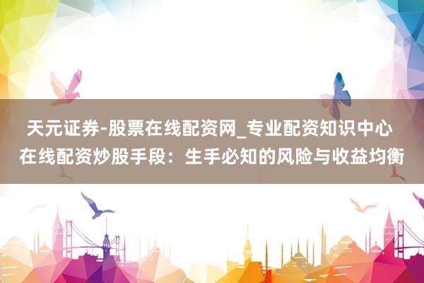 天元证券-股票在线配资网_专业配资知识中心 在线配资炒股手段：生手必知的风险与收益均衡