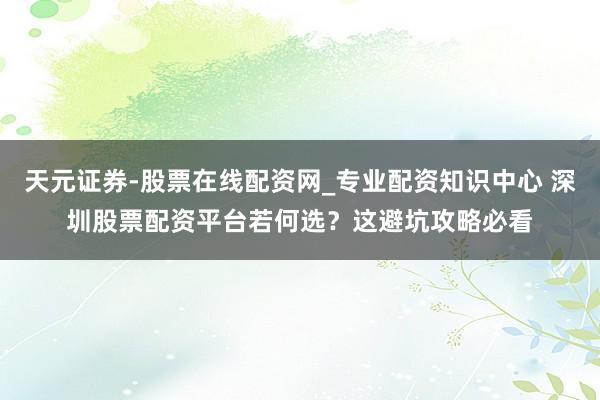 天元证券-股票在线配资网_专业配资知识中心 深圳股票配资平台若何选？这避坑攻略必看