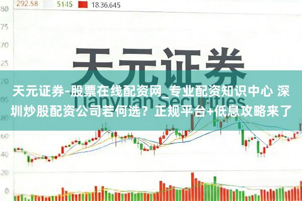 天元证券-股票在线配资网_专业配资知识中心 深圳炒股配资公司若何选？正规平台+低息攻略来了