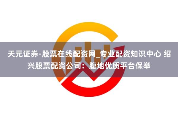 天元证券-股票在线配资网_专业配资知识中心 绍兴股票配资公司：腹地优质平台保举