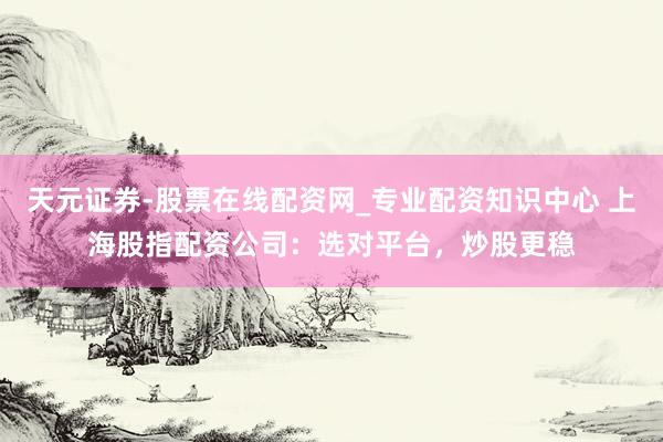 天元证券-股票在线配资网_专业配资知识中心 上海股指配资公司：选对平台，炒股更稳