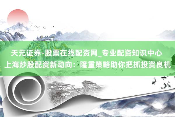天元证券-股票在线配资网_专业配资知识中心 上海炒股配资新动向：隆重策略助你把抓投资良机