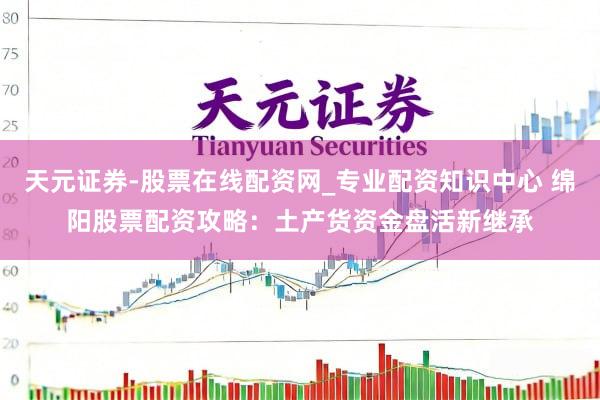 天元证券-股票在线配资网_专业配资知识中心 绵阳股票配资攻略：土产货资金盘活新继承