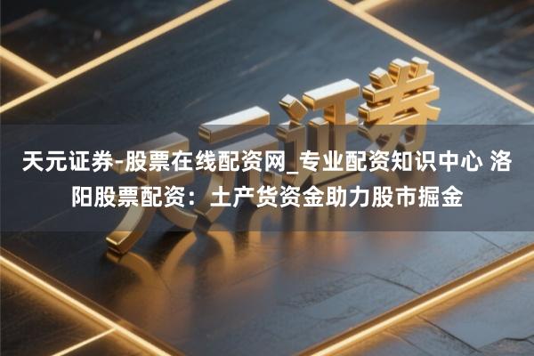 天元证券-股票在线配资网_专业配资知识中心 洛阳股票配资：土产货资金助力股市掘金