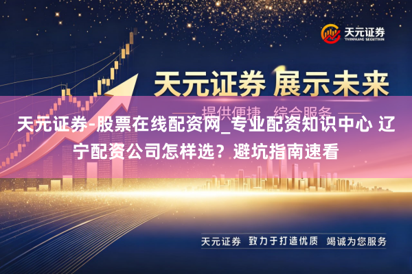 天元证券-股票在线配资网_专业配资知识中心 辽宁配资公司怎样选？避坑指南速看