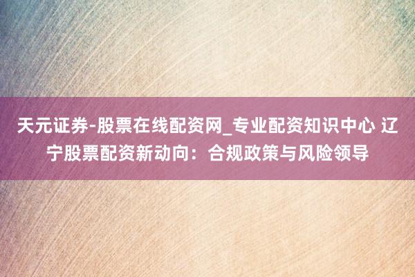 天元证券-股票在线配资网_专业配资知识中心 辽宁股票配资新动向：合规政策与风险领导