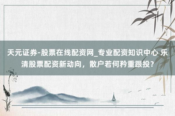 天元证券-股票在线配资网_专业配资知识中心 乐清股票配资新动向，散户若何矜重跟投？