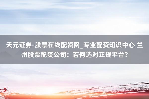天元证券-股票在线配资网_专业配资知识中心 兰州股票配资公司：若何选对正规平台？