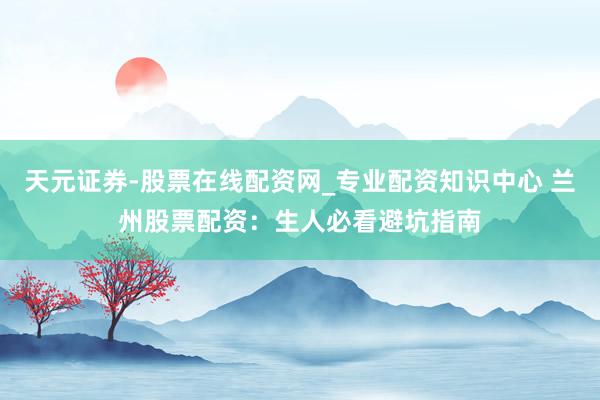 天元证券-股票在线配资网_专业配资知识中心 兰州股票配资：生人必看避坑指南