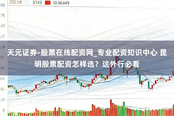 天元证券-股票在线配资网_专业配资知识中心 昆明股票配资怎样选？这外行必看
