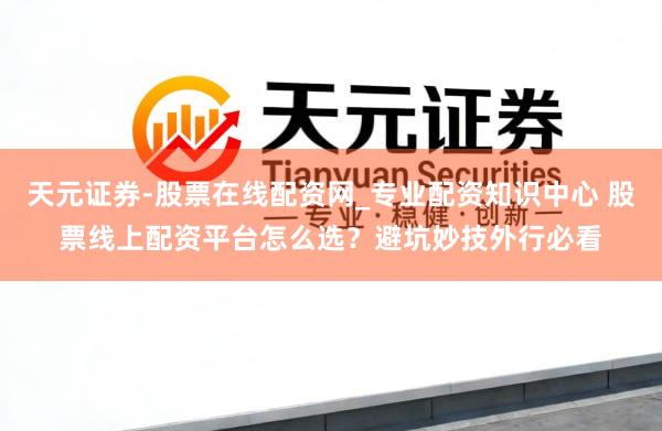 天元证券-股票在线配资网_专业配资知识中心 股票线上配资平台怎么选？避坑妙技外行必看