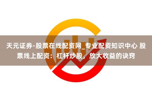 天元证券-股票在线配资网_专业配资知识中心 股票线上配资：杠杆炒股，放大收益的诀窍