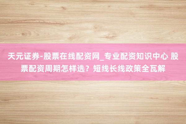 天元证券-股票在线配资网_专业配资知识中心 股票配资周期怎样选？短线长线政策全瓦解