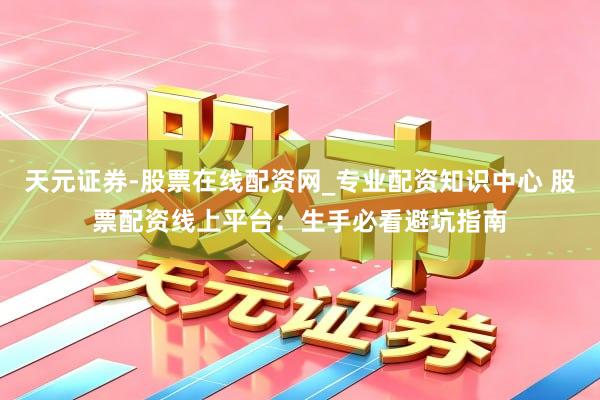 天元证券-股票在线配资网_专业配资知识中心 股票配资线上平台：生手必看避坑指南