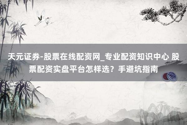 天元证券-股票在线配资网_专业配资知识中心 股票配资实盘平台怎样选？手避坑指南