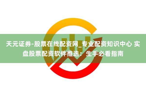 天元证券-股票在线配资网_专业配资知识中心 实盘股票配资软件推选：生手必看指南