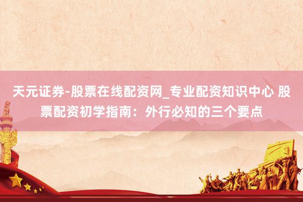 天元证券-股票在线配资网_专业配资知识中心 股票配资初学指南：外行必知的三个要点