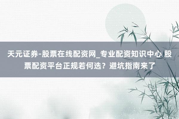 天元证券-股票在线配资网_专业配资知识中心 股票配资平台正规若何选？避坑指南来了
