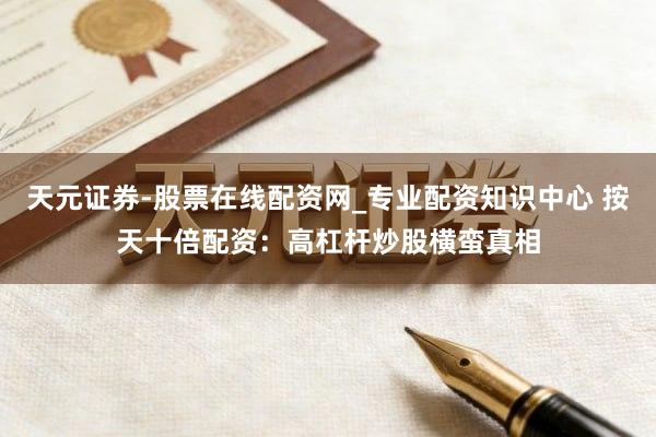 天元证券-股票在线配资网_专业配资知识中心 按天十倍配资：高杠杆炒股横蛮真相