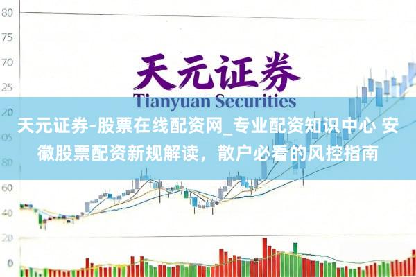 天元证券-股票在线配资网_专业配资知识中心 安徽股票配资新规解读，散户必看的风控指南
