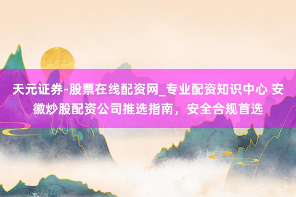 天元证券-股票在线配资网_专业配资知识中心 安徽炒股配资公司推选指南，安全合规首选