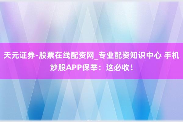 天元证券-股票在线配资网_专业配资知识中心 手机炒股APP保举：这必收！