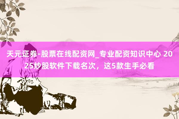 天元证券-股票在线配资网_专业配资知识中心 2025炒股软件下载名次，这5款生手必看