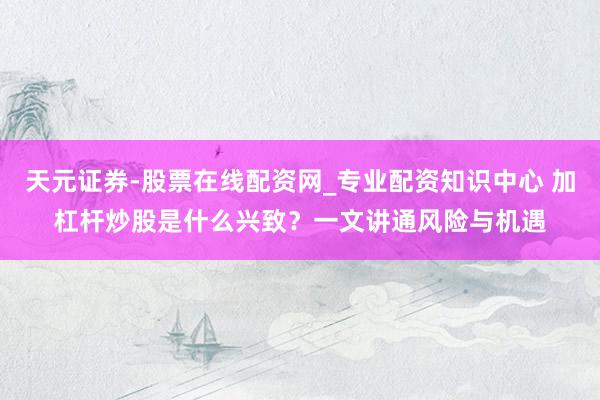 天元证券-股票在线配资网_专业配资知识中心 加杠杆炒股是什么兴致？一文讲通风险与机遇