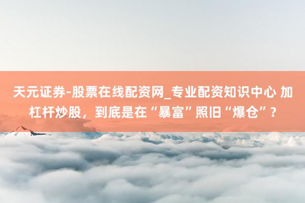 天元证券-股票在线配资网_专业配资知识中心 加杠杆炒股，到底是在“暴富”照旧“爆仓”？