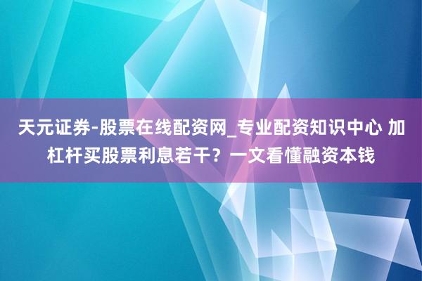 天元证券-股票在线配资网_专业配资知识中心 加杠杆买股票利息若干？一文看懂融资本钱