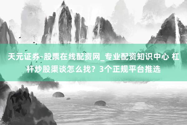天元证券-股票在线配资网_专业配资知识中心 杠杆炒股渠谈怎么找？3个正规平台推选