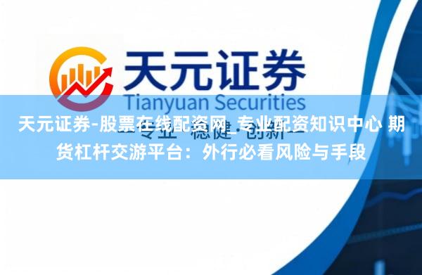 天元证券-股票在线配资网_专业配资知识中心 期货杠杆交游平台：外行必看风险与手段