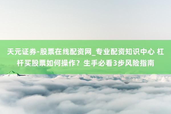 天元证券-股票在线配资网_专业配资知识中心 杠杆买股票如何操作？生手必看3步风险指南