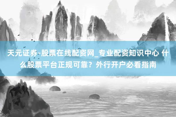 天元证券-股票在线配资网_专业配资知识中心 什么股票平台正规可靠？外行开户必看指南