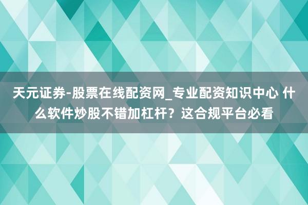 天元证券-股票在线配资网_专业配资知识中心 什么软件炒股不错加杠杆？这合规平台必看