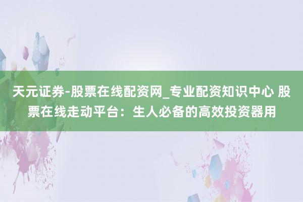 天元证券-股票在线配资网_专业配资知识中心 股票在线走动平台：生人必备的高效投资器用