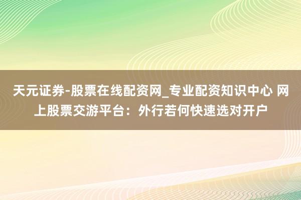 天元证券-股票在线配资网_专业配资知识中心 网上股票交游平台：外行若何快速选对开户