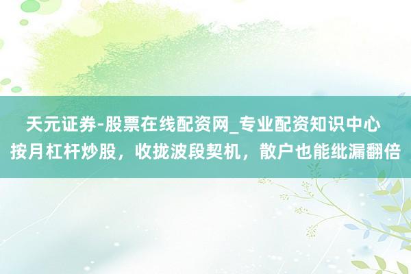 天元证券-股票在线配资网_专业配资知识中心 按月杠杆炒股，收拢波段契机，散户也能纰漏翻倍